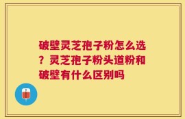 破壁灵芝孢子粉怎么选？灵芝孢子粉头道粉和破壁有什么区别吗