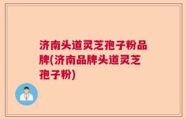 济南头道灵芝孢子粉品牌(济南品牌头道灵芝孢子粉)