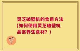 灵芝破壁机的食用方法(如何使用灵芝破壁机品尝养生食材？)