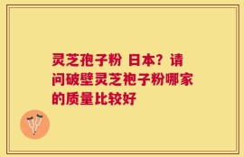灵芝孢子粉 日本？请问破壁灵芝袍子粉哪家的质量比较好