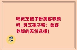 喝灵芝孢子粉美容养颜吗_灵芝孢子粉：美容养颜的天然选择)