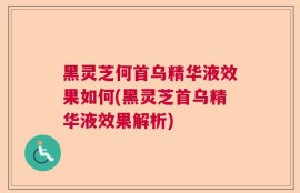 黑灵芝何首乌精华液效果如何(黑灵芝首乌精华液效果解析)