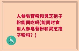 人参皂苷粉和灵芝孢子粉能同吃吗(能同时食用人参皂苷粉和灵芝孢子粉吗？)