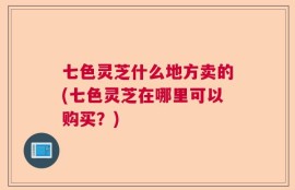 七色灵芝什么地方卖的(七色灵芝在哪里可以购买？)