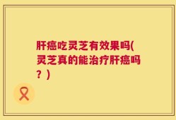 肝癌吃灵芝有效果吗(灵芝真的能治疗肝癌吗？)