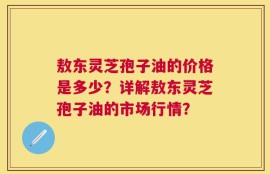 敖东灵芝孢子油的价格是多少？详解敖东灵芝孢子油的市场行情？
