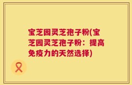 宝芝园灵芝孢子粉(宝芝园灵芝孢子粉：提高免疫力的天然选择)