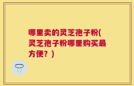 哪里卖的灵芝孢子粉(灵芝孢子粉哪里购买最方便？)
