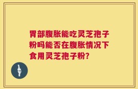 胃部腹胀能吃灵芝孢子粉吗能否在腹胀情况下食用灵芝孢子粉？