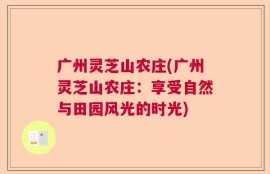 广州灵芝山农庄(广州灵芝山农庄：享受自然与田园风光的时光)