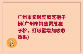 广州市卖破壁灵芝孢子粉(广州市销售灵芝孢子粉，打破壁增加吸收效果)