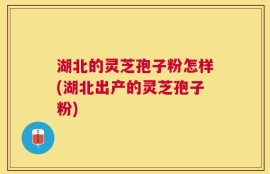 湖北的灵芝孢子粉怎样(湖北出产的灵芝孢子粉)