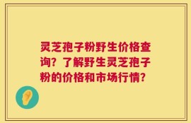 灵芝孢子粉野生价格查询？了解野生灵芝孢子粉的价格和市场行情？