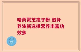 哈药灵芝孢子粉 滋补养生新选择营养丰富功效多
