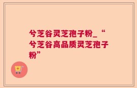 兮芝谷灵芝孢子粉_“兮芝谷高品质灵芝孢子粉”