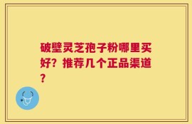 破壁灵芝孢子粉哪里买好？推荐几个正品渠道？