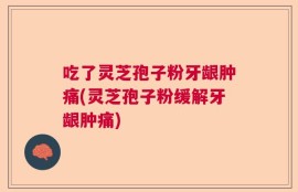 吃了灵芝孢子粉牙龈肿痛(灵芝孢子粉缓解牙龈肿痛)