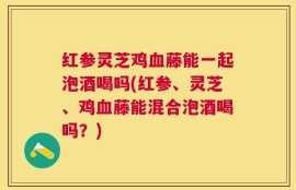 红参灵芝鸡血藤能一起泡酒喝吗(红参、灵芝、鸡血藤能混合泡酒喝吗？)