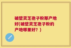破壁灵芝孢子粉那产地好(破壁灵芝孢子粉的产地哪里好？)
