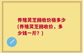 养殖灵芝回收价格多少(养殖灵芝回收价，多少钱一斤？)