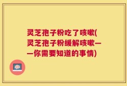 灵芝孢子粉吃了咳嗽(灵芝孢子粉缓解咳嗽——你需要知道的事情)