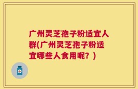 广州灵芝孢子粉适宜人群(广州灵芝孢子粉适宜哪些人食用呢？)
