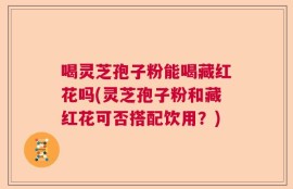 喝灵芝孢子粉能喝藏红花吗(灵芝孢子粉和藏红花可否搭配饮用？)