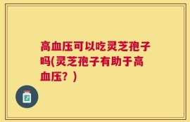 高血压可以吃灵芝孢子吗(灵芝孢子有助于高血压？)
