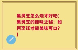黑灵芝怎么烧才好吃(黑灵芝的佳味之秘：如何烹饪才能美味可口？)