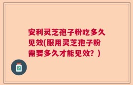安利灵芝孢子粉吃多久见效(服用灵芝孢子粉需要多久才能见效？)
