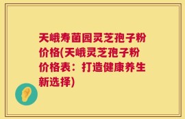 天峨寿菌园灵芝孢子粉价格(天峨灵芝孢子粉价格表：打造健康养生新选择)