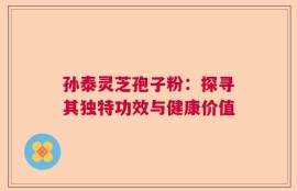 孙泰灵芝孢子粉：探寻其独特功效与健康价值
