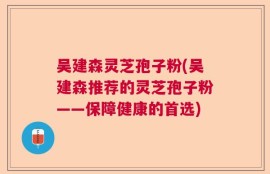 吴建森灵芝孢子粉(吴建森推荐的灵芝孢子粉——保障健康的首选)