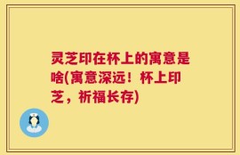 灵芝印在杯上的寓意是啥(寓意深远！杯上印芝，祈福长存)