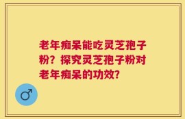 老年痴呆能吃灵芝孢子粉？探究灵芝孢子粉对老年痴呆的功效？