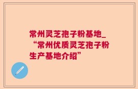 常州灵芝孢子粉基地_“常州优质灵芝孢子粉生产基地介绍”