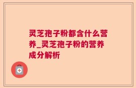 灵芝孢子粉都含什么营养_灵芝孢子粉的营养成分解析