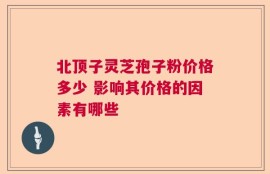 北顶子灵芝孢子粉价格多少 影响其价格的因素有哪些