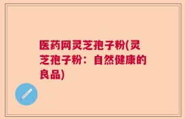 医药网灵芝孢子粉(灵芝孢子粉：自然健康的良品)