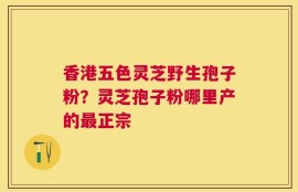 香港五色灵芝野生孢子粉？灵芝孢子粉哪里产的最正宗