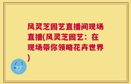 风灵芝园艺直播间现场直播(风灵芝园艺：在现场带你领略花卉世界)