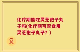 化疗期能吃灵芝孢子丸子吗(化疗期可否食用灵芝孢子丸子？)