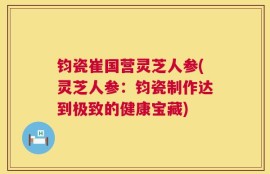 钧瓷崔国营灵芝人参(灵芝人参：钧瓷制作达到极致的健康宝藏)