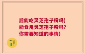 后能吃灵芝孢子粉吗(能食用灵芝孢子粉吗？你需要知道的事情)