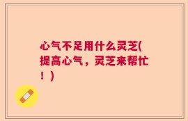 心气不足用什么灵芝(提高心气，灵芝来帮忙！)
