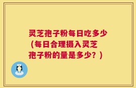 灵芝孢子粉每日吃多少 (每日合理摄入灵芝孢子粉的量是多少？)