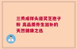 三秀成祥头道灵芝孢子粉 高品质养生滋补的天然健康之选