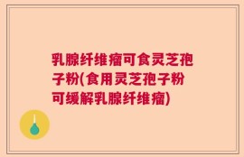 乳腺纤维瘤可食灵芝孢子粉(食用灵芝孢子粉可缓解乳腺纤维瘤)
