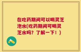 在吃药期间可以喝灵芝泡水(吃药期间可喝灵芝水吗？了解一下！)