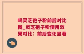 喝灵芝孢子粉前后对比图_灵芝孢子粉使用效果对比：前后变化显著